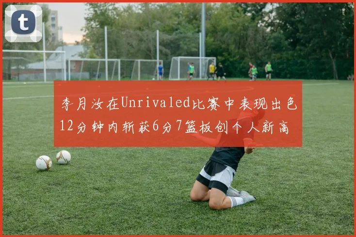 李月汝在Unrivaled比赛中表现出色12分钟内斩获6分7篮板创个人新高