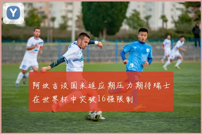 阿坎吉谈国米适应期压力期待瑞士在世界杯中突破16强限制
