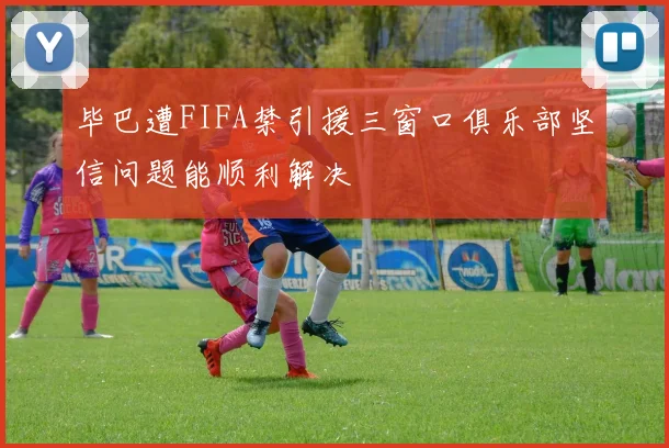 毕巴遭FIFA禁引援三窗口俱乐部坚信问题能顺利解决