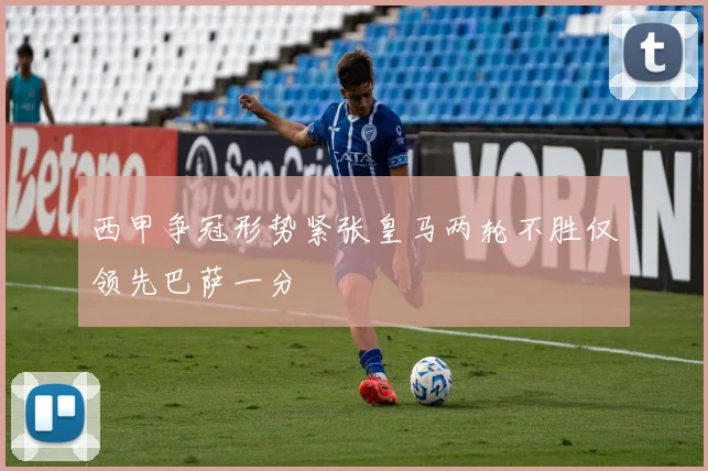 西甲争冠形势紧张皇马两轮不胜仅领先巴萨一分