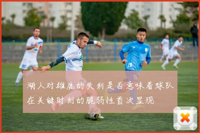 湖人对雄鹿的失利是否意味着球队在关键时刻的脆弱性首次显现