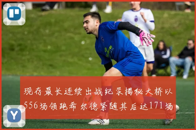 现存最长连续出战纪录揭秘大桥以556场领跑希尔德紧随其后达171场