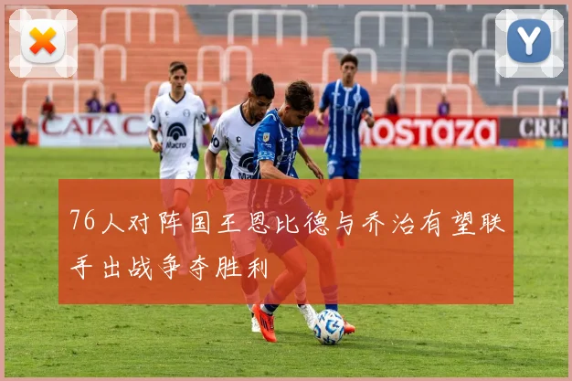 76人对阵国王恩比德与乔治有望联手出战争夺胜利