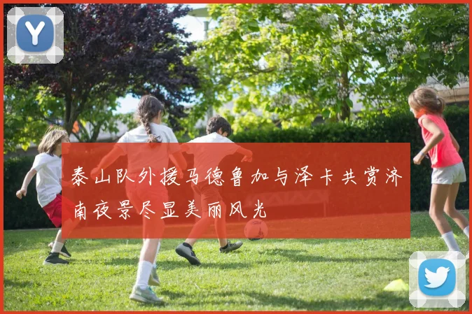 泰山队外援马德鲁加与泽卡共赏济南夜景尽显美丽风光