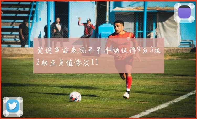 爱德华兹表现平平半场仅得9分3板2助正负值惨淡11