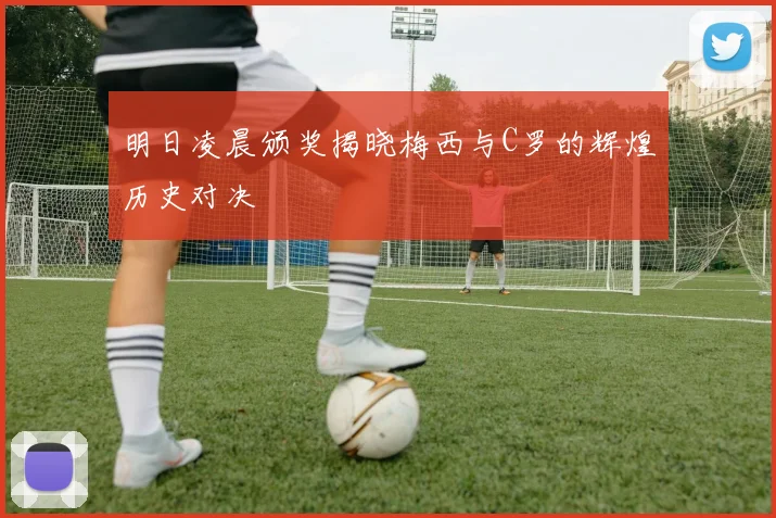 明日凌晨颁奖揭晓梅西与C罗的辉煌历史对决