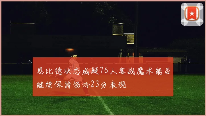 恩比德状态成疑76人客战魔术能否继续保持场均23分表现