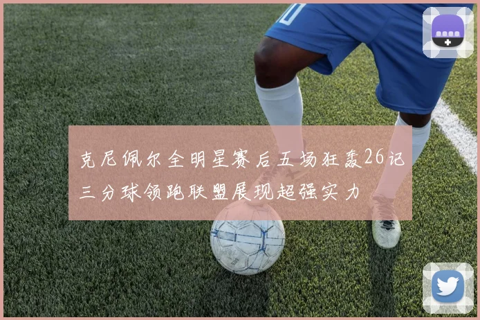 克尼佩尔全明星赛后五场狂轰26记三分球领跑联盟展现超强实力