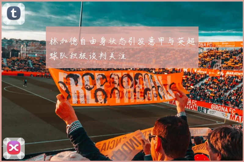 林加德自由身状态引发意甲与英超球队积极谈判关注