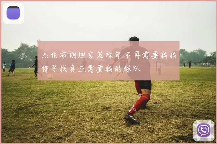 杰伦布朗坦言若绿军不再需要我我将寻找真正需要我的球队