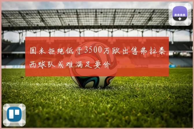 国米拒绝低于3500万欧出售弗拉泰西球队或难满足要价