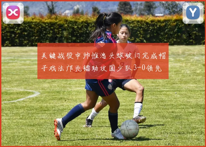 关键战役中帅惟浩头球破门完成帽子戏法邝兆镭助攻国少队3-0领先