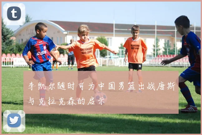 李凯尔随时可为中国男篮出战唐斯与克拉克森的启示