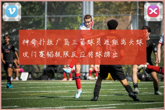 神奇扑救广岛三箭球员近距离头球攻门蹇韬极限反应将球捞出