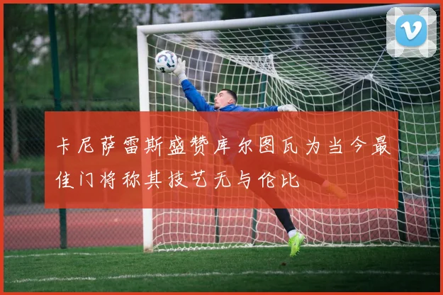 卡尼萨雷斯盛赞库尔图瓦为当今最佳门将称其技艺无与伦比
