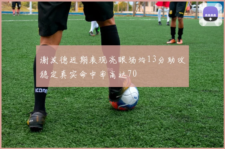 谢泼德近期表现亮眼场均13分助攻稳定真实命中率高达70