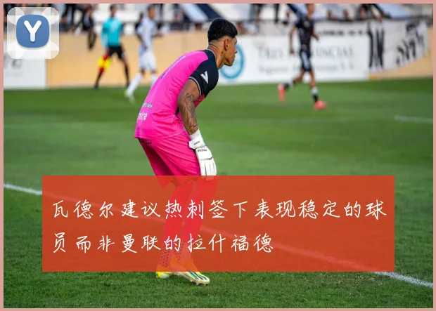 瓦德尔建议热刺签下表现稳定的球员而非曼联的拉什福德
