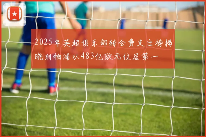 2025年英超俱乐部转会费支出榜揭晓利物浦以483亿欧元位居第一