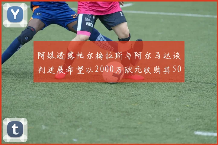 阿媒透露帕尔梅拉斯与阿尔马达谈判进展希望以2000万欧元收购其50所有权