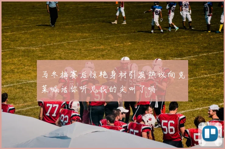 马冬梅赛后惊艳身材引发热议向克莱喊话你听见我的尖叫了吗