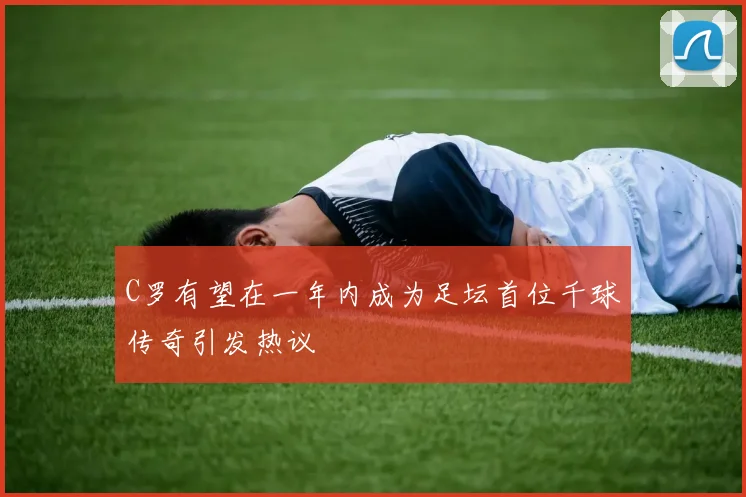 C罗有望在一年内成为足坛首位千球传奇引发热议