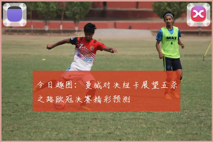 今日趣图：曼城对决纽卡展望五杀之路欧冠决赛精彩预测