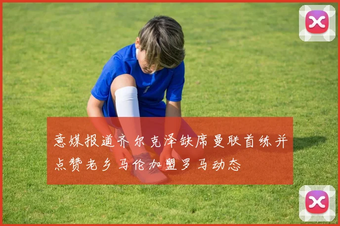 意媒报道齐尔克泽缺席曼联首练并点赞老乡马伦加盟罗马动态