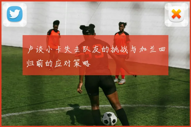 卢谈小卡失去队友的挑战与加兰回归前的应对策略