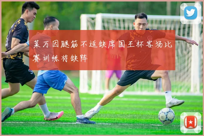 莱万因腿筋不适缺席国王杯客场比赛训练将缺阵
