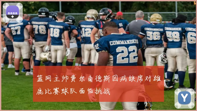 篮网主帅费尔南德斯因病缺席对雄鹿比赛球队面临挑战