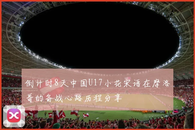 倒计时8天中国U17小花宋语在摩洛哥的备战心路历程分享