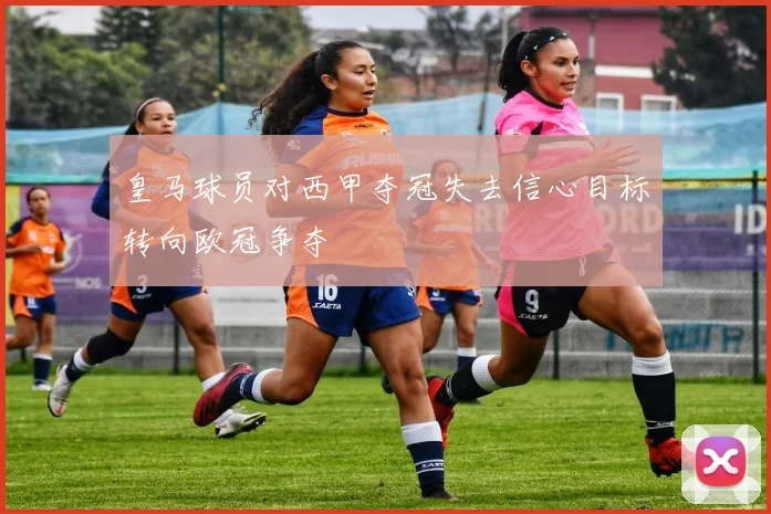 皇马球员对西甲夺冠失去信心目标转向欧冠争夺
