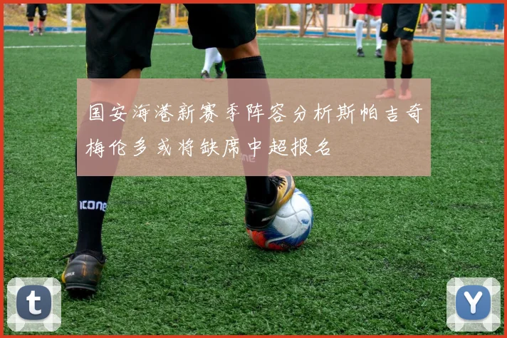 国安海港新赛季阵容分析斯帕吉奇梅伦多或将缺席中超报名