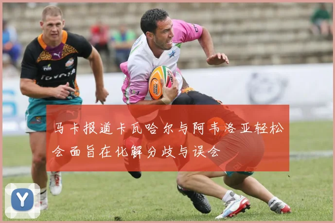 马卡报道卡瓦哈尔与阿韦洛亚轻松会面旨在化解分歧与误会