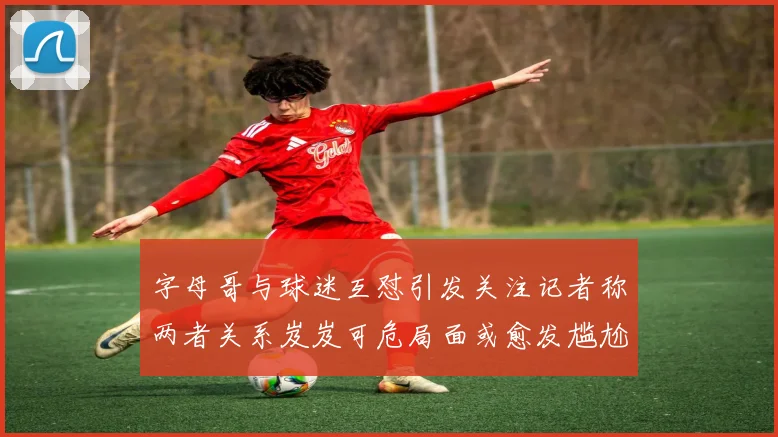 字母哥与球迷互怼引发关注记者称两者关系岌岌可危局面或愈发尴尬